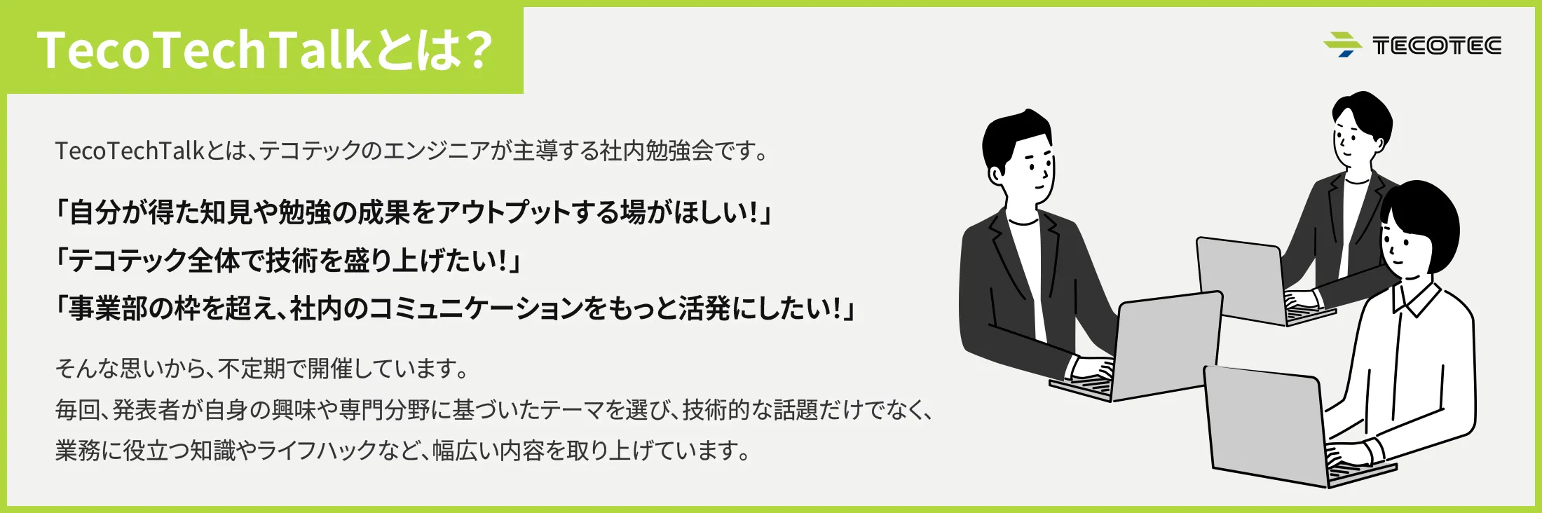 TecoTechTalkとは？TecoTechTalkとは、テコテックのエンジニアが主導する社内勉強会です。「自分が得た知見や勉強の成果をアウトプットする場がほしい！」「テコテック全体で技術を盛り上げたい！」「事業部の枠を超え、社内のコミュニケーションをもっと活発にしたい！」そんな思いから、不定期で開催しています。