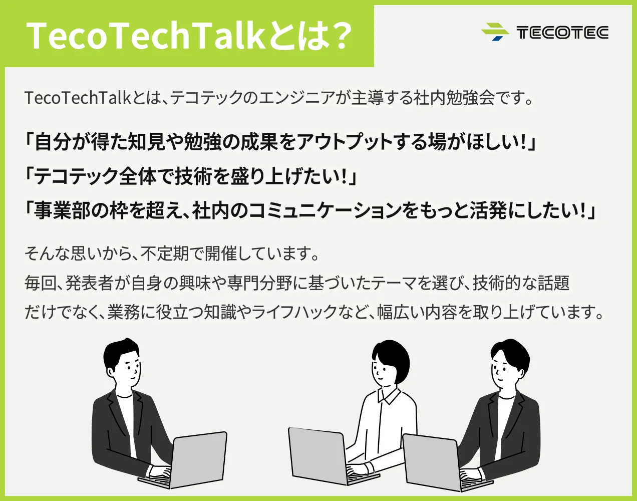 TecoTechTalkとは？TecoTechTalkとは、テコテックのエンジニアが主導する社内勉強会です。「自分が得た知見や勉強の成果をアウトプットする場がほしい！」「テコテック全体で技術を盛り上げたい！」「事業部の枠を超え、社内のコミュニケーションをもっと活発にしたい！」そんな思いから、不定期で開催しています。